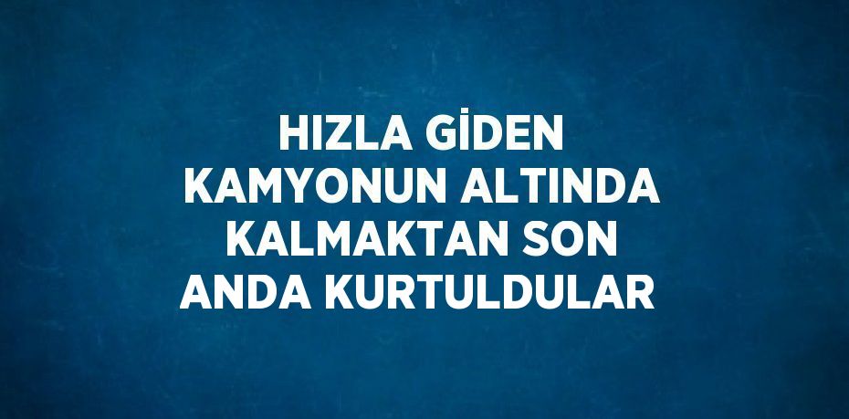 HIZLA GİDEN KAMYONUN ALTINDA KALMAKTAN SON ANDA KURTULDULAR