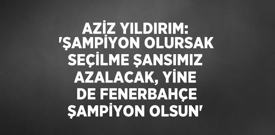 AZİZ YILDIRIM: 'ŞAMPİYON OLURSAK SEÇİLME ŞANSIMIZ AZALACAK, YİNE DE FENERBAHÇE ŞAMPİYON OLSUN'