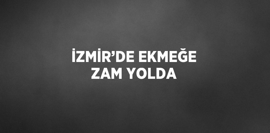 İZMİR’DE EKMEĞE ZAM YOLDA