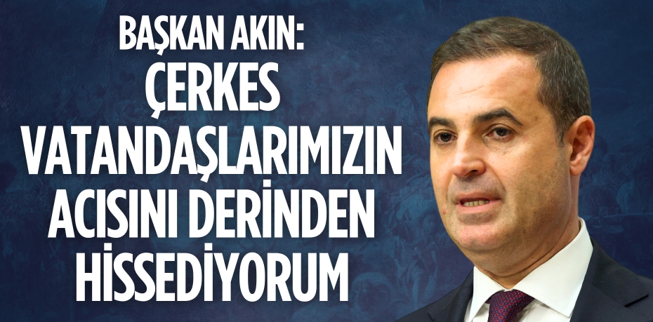 BAŞKAN AKIN: ÇERKES VATANDAŞLARIMIZIN ACISINI DERİNDEN HİSSEDİYORUM