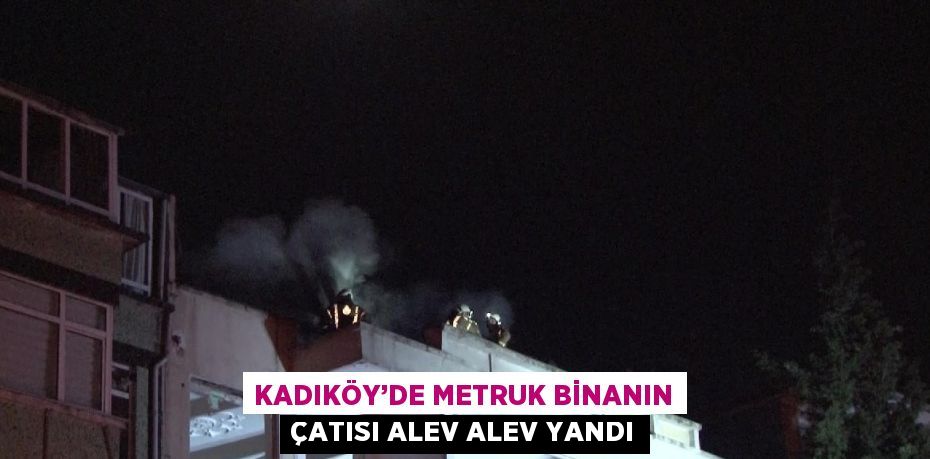 KADIKÖY’DE METRUK BİNANIN ÇATISI ALEV ALEV YANDI