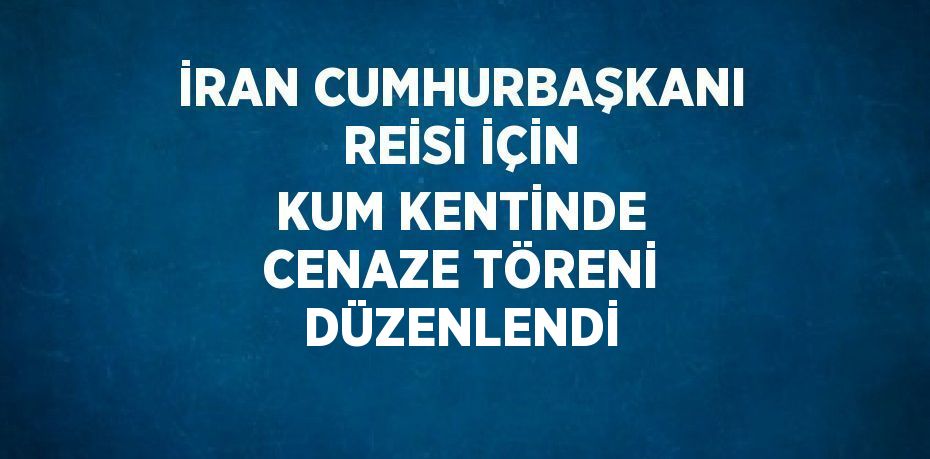 İRAN CUMHURBAŞKANI REİSİ İÇİN KUM KENTİNDE CENAZE TÖRENİ DÜZENLENDİ