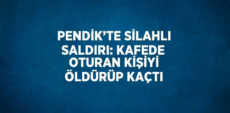 PENDİK’TE SİLAHLI SALDIRI: KAFEDE OTURAN KİŞİYİ ÖLDÜRÜP KAÇTI