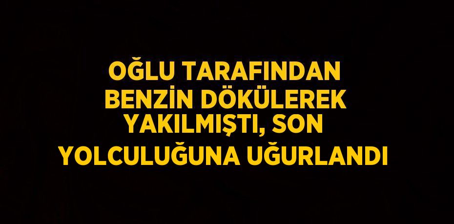 OĞLU TARAFINDAN BENZİN DÖKÜLEREK YAKILMIŞTI, SON YOLCULUĞUNA UĞURLANDI