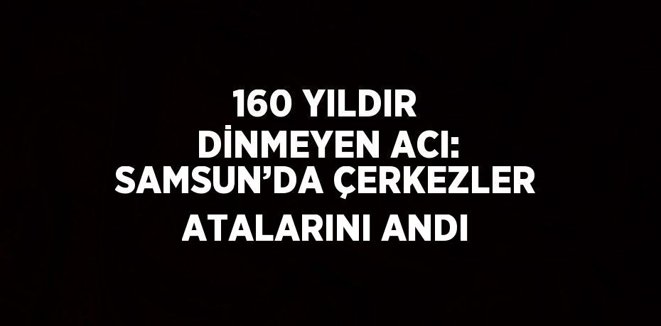 160 YILDIR DİNMEYEN ACI: SAMSUN’DA ÇERKEZLER ATALARINI ANDI