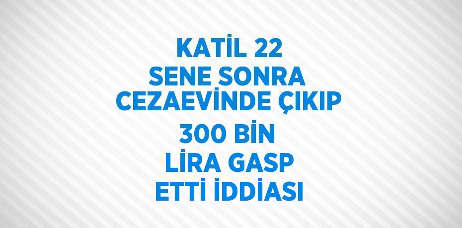 KATİL 22 SENE SONRA CEZAEVİNDE ÇIKIP 300 BİN LİRA GASP ETTİ İDDİASI