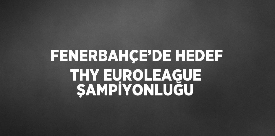 FENERBAHÇE’DE HEDEF THY EUROLEAGUE ŞAMPİYONLUĞU