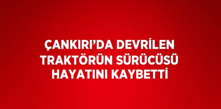 ÇANKIRI’DA DEVRİLEN TRAKTÖRÜN SÜRÜCÜSÜ HAYATINI KAYBETTİ