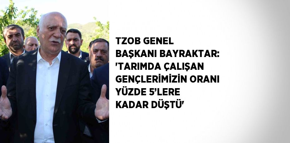 TZOB GENEL BAŞKANI BAYRAKTAR: 'TARIMDA ÇALIŞAN GENÇLERİMİZİN ORANI YÜZDE 5’LERE KADAR DÜŞTÜ'
