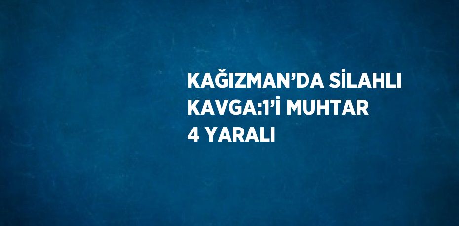 KAĞIZMAN’DA SİLAHLI KAVGA:1’İ MUHTAR 4 YARALI