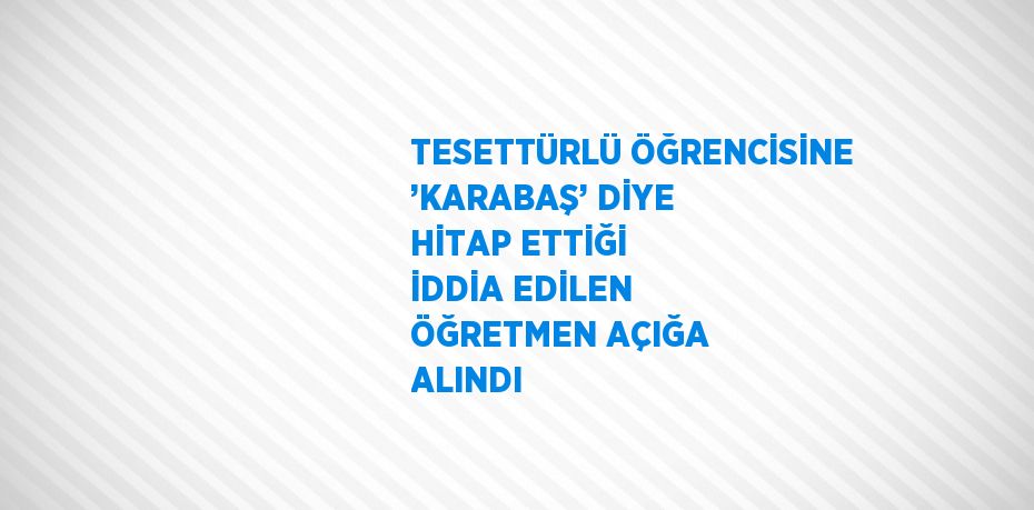 TESETTÜRLÜ ÖĞRENCİSİNE ’KARABAŞ’ DİYE HİTAP ETTİĞİ İDDİA EDİLEN ÖĞRETMEN AÇIĞA ALINDI