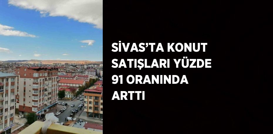 SİVAS’TA KONUT SATIŞLARI YÜZDE 91 ORANINDA ARTTI