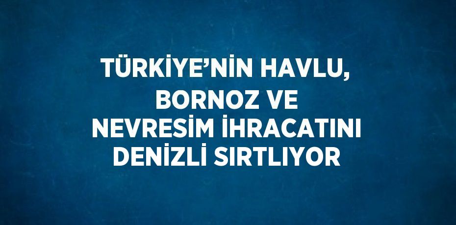 TÜRKİYE’NİN HAVLU, BORNOZ VE NEVRESİM İHRACATINI DENİZLİ SIRTLIYOR