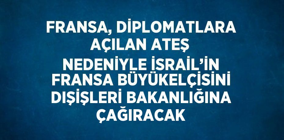 FRANSA, DİPLOMATLARA AÇILAN ATEŞ NEDENİYLE İSRAİL’İN FRANSA BÜYÜKELÇİSİNİ DIŞİŞLERİ BAKANLIĞINA ÇAĞIRACAK