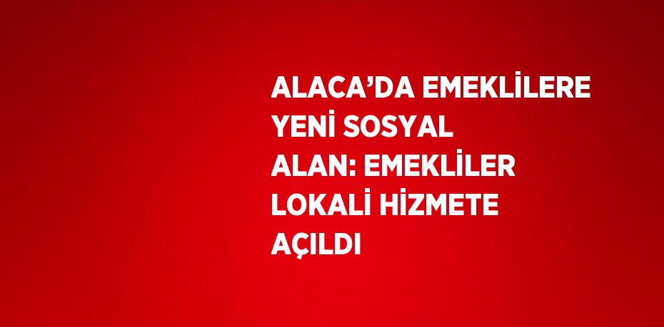 ALACA’DA EMEKLİLERE YENİ SOSYAL ALAN: EMEKLİLER LOKALİ HİZMETE AÇILDI