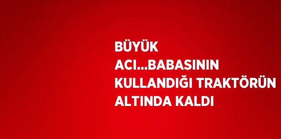 BÜYÜK ACI...BABASININ KULLANDIĞI TRAKTÖRÜN ALTINDA KALDI