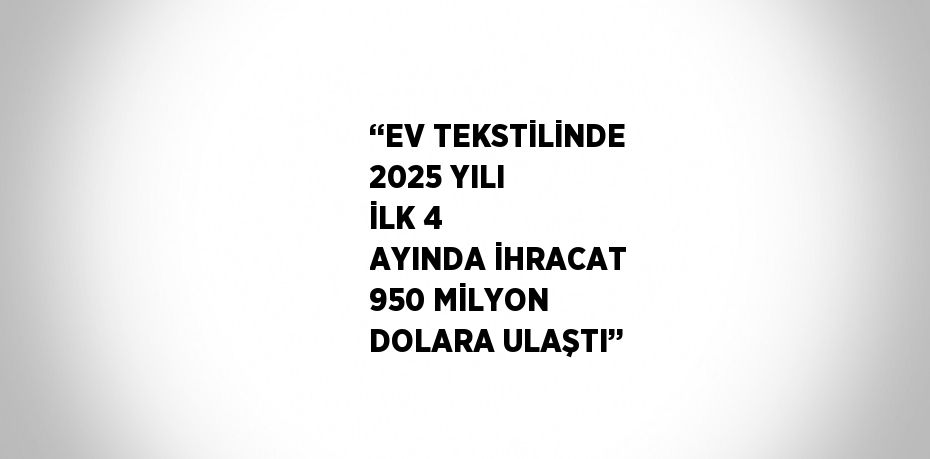 ‘‘EV TEKSTİLİNDE 2025 YILI İLK 4 AYINDA İHRACAT 950 MİLYON DOLARA ULAŞTI’’