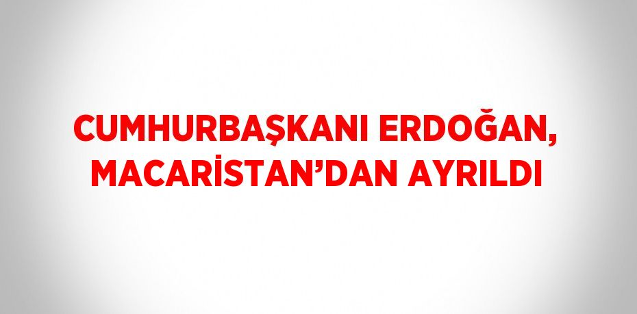 CUMHURBAŞKANI ERDOĞAN, MACARİSTAN’DAN AYRILDI