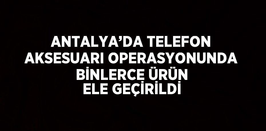 ANTALYA’DA TELEFON AKSESUARI OPERASYONUNDA BİNLERCE ÜRÜN ELE GEÇİRİLDİ