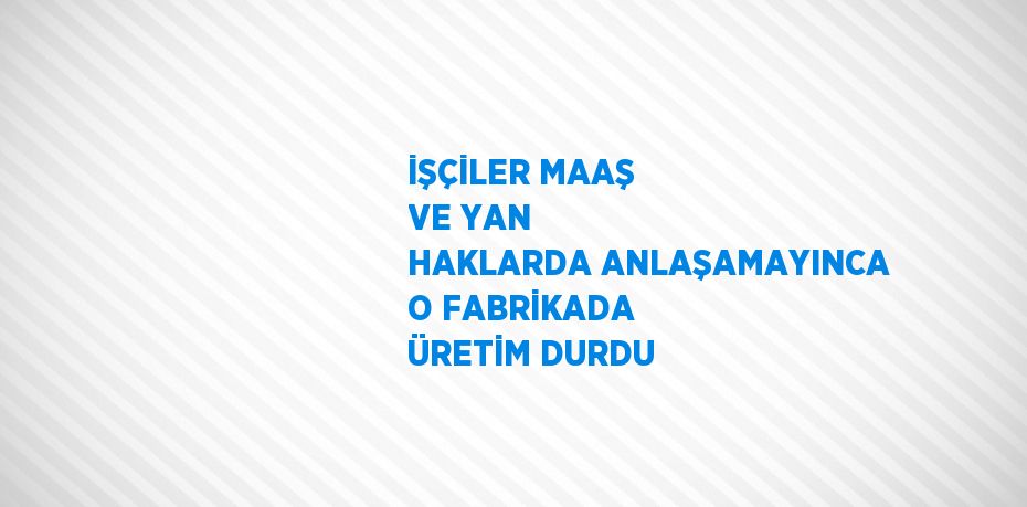İŞÇİLER MAAŞ VE YAN HAKLARDA ANLAŞAMAYINCA O FABRİKADA ÜRETİM DURDU