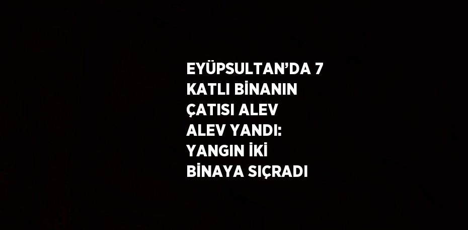EYÜPSULTAN’DA 7 KATLI BİNANIN ÇATISI ALEV ALEV YANDI: YANGIN İKİ BİNAYA SIÇRADI