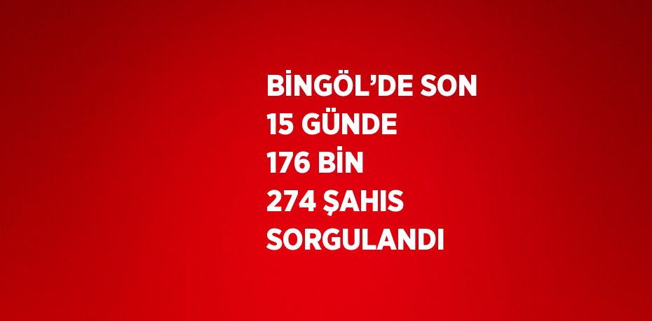 BİNGÖL’DE SON 15 GÜNDE 176 BİN 274 ŞAHIS SORGULANDI