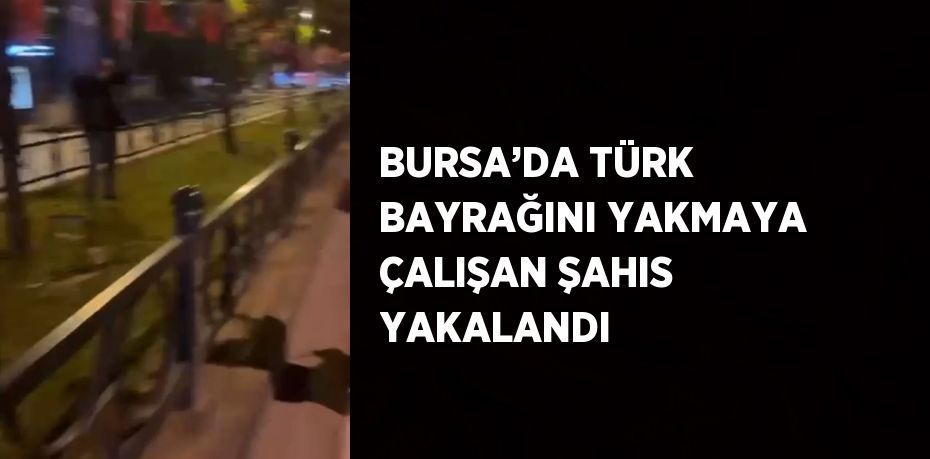 BURSA’DA TÜRK BAYRAĞINI YAKMAYA ÇALIŞAN ŞAHIS YAKALANDI