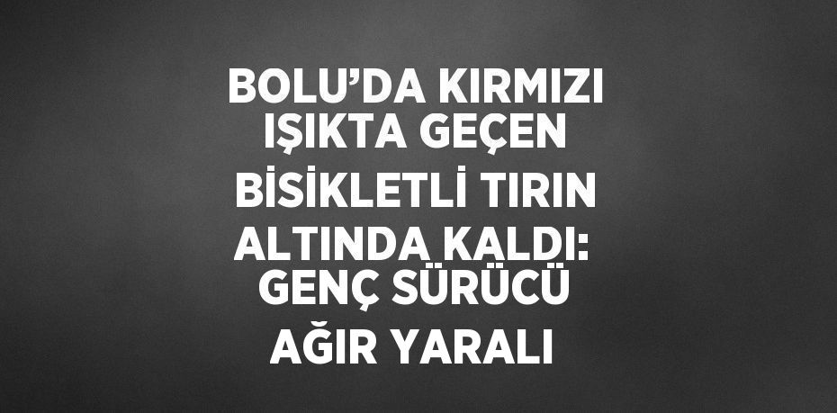 BOLU’DA KIRMIZI IŞIKTA GEÇEN BİSİKLETLİ TIRIN ALTINDA KALDI: GENÇ SÜRÜCÜ AĞIR YARALI
