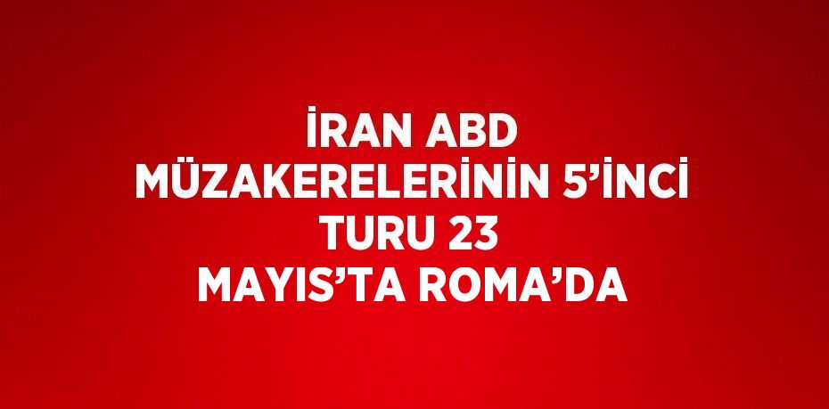 İRAN ABD MÜZAKERELERİNİN 5’İNCİ TURU 23 MAYIS’TA ROMA’DA