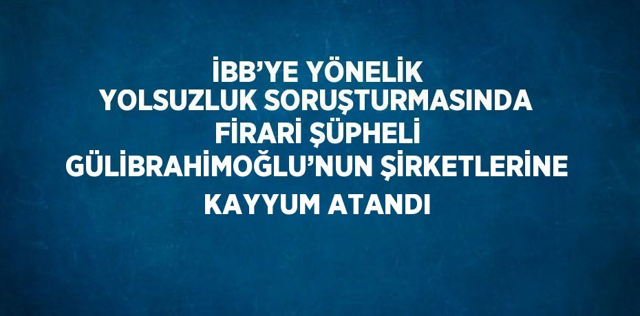İBB’YE YÖNELİK YOLSUZLUK SORUŞTURMASINDA FİRARİ ŞÜPHELİ GÜLİBRAHİMOĞLU’NUN ŞİRKETLERİNE KAYYUM ATANDI