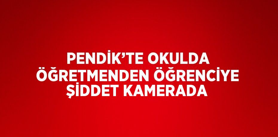 PENDİK’TE OKULDA ÖĞRETMENDEN ÖĞRENCİYE ŞİDDET KAMERADA