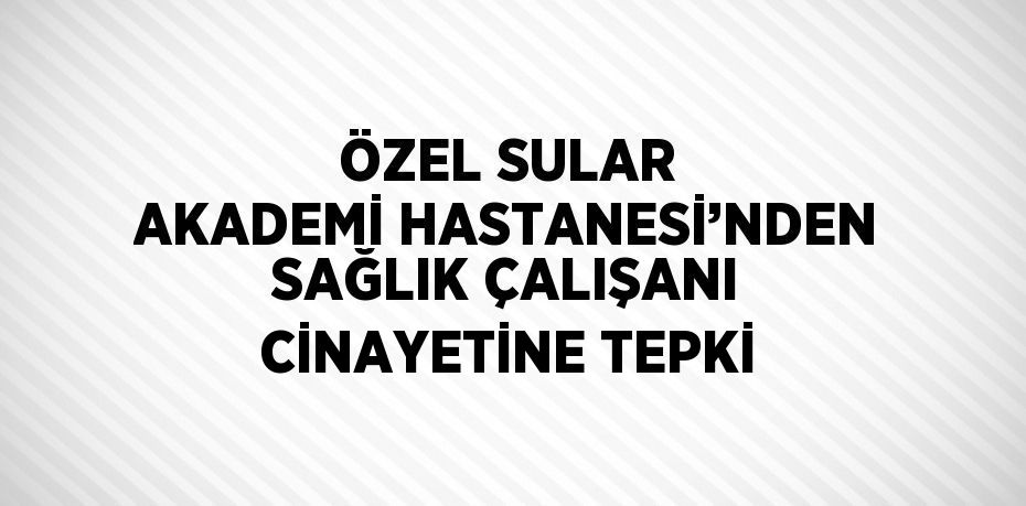 ÖZEL SULAR AKADEMİ HASTANESİ’NDEN SAĞLIK ÇALIŞANI CİNAYETİNE TEPKİ