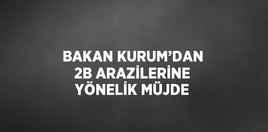 BAKAN KURUM’DAN 2B ARAZİLERİNE YÖNELİK MÜJDE