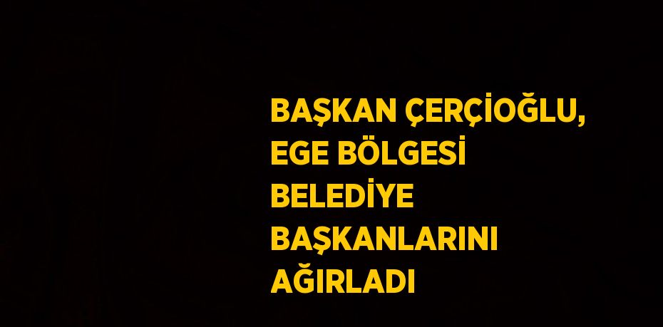 BAŞKAN ÇERÇİOĞLU, EGE BÖLGESİ BELEDİYE BAŞKANLARINI AĞIRLADI