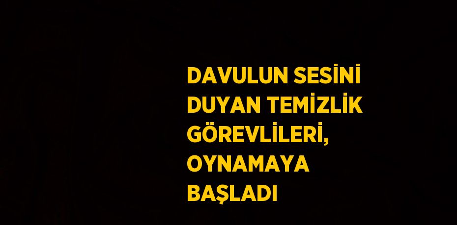 DAVULUN SESİNİ DUYAN TEMİZLİK GÖREVLİLERİ, OYNAMAYA BAŞLADI