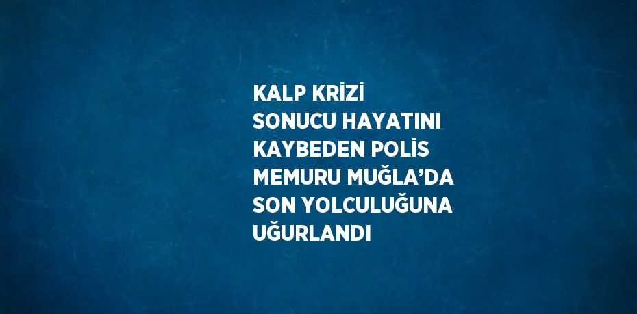 KALP KRİZİ SONUCU HAYATINI KAYBEDEN POLİS MEMURU MUĞLA’DA SON YOLCULUĞUNA UĞURLANDI