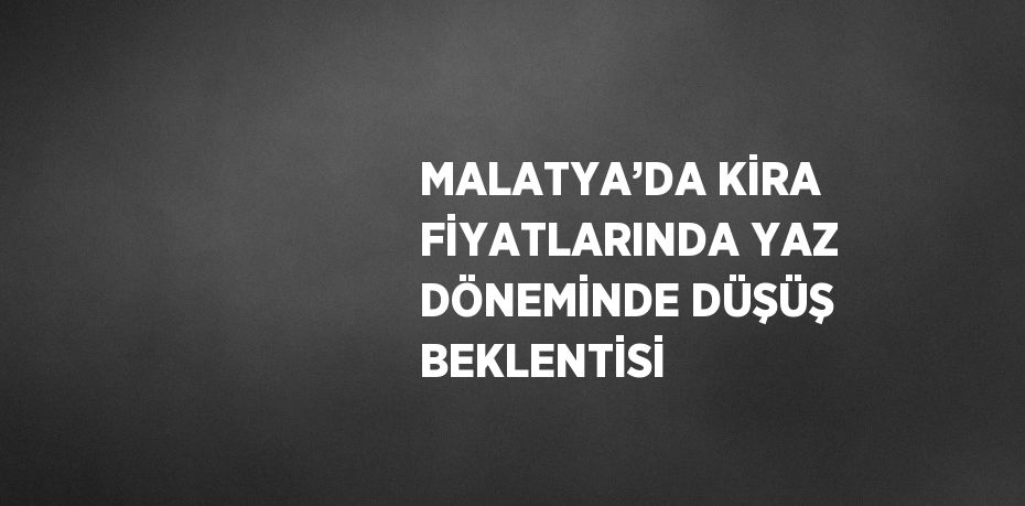 MALATYA’DA KİRA FİYATLARINDA YAZ DÖNEMİNDE DÜŞÜŞ BEKLENTİSİ