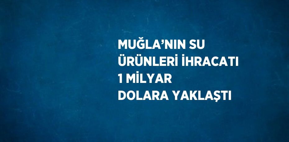 MUĞLA’NIN SU ÜRÜNLERİ İHRACATI 1 MİLYAR DOLARA YAKLAŞTI