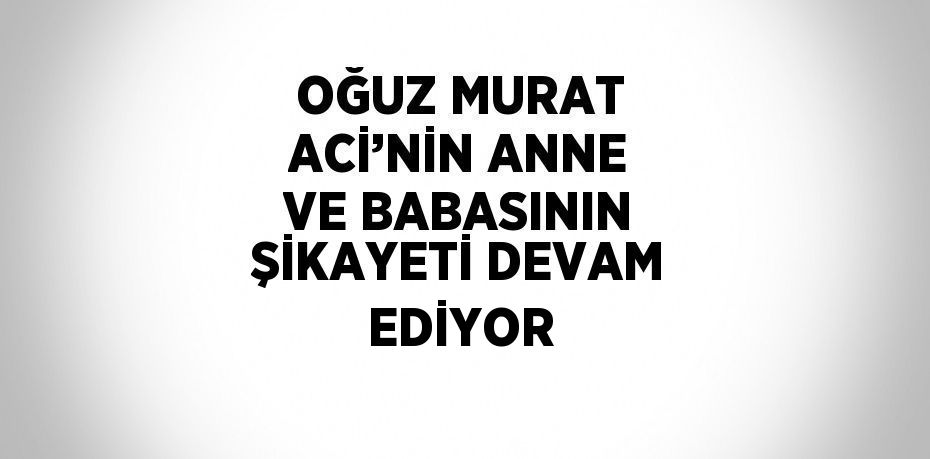 OĞUZ MURAT ACİ’NİN ANNE VE BABASININ ŞİKAYETİ DEVAM EDİYOR