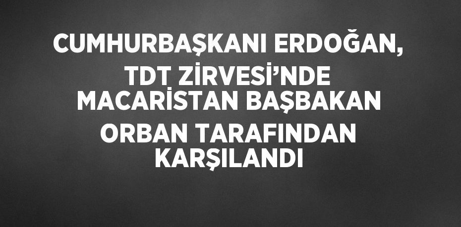 CUMHURBAŞKANI ERDOĞAN, TDT ZİRVESİ’NDE MACARİSTAN BAŞBAKAN ORBAN TARAFINDAN KARŞILANDI