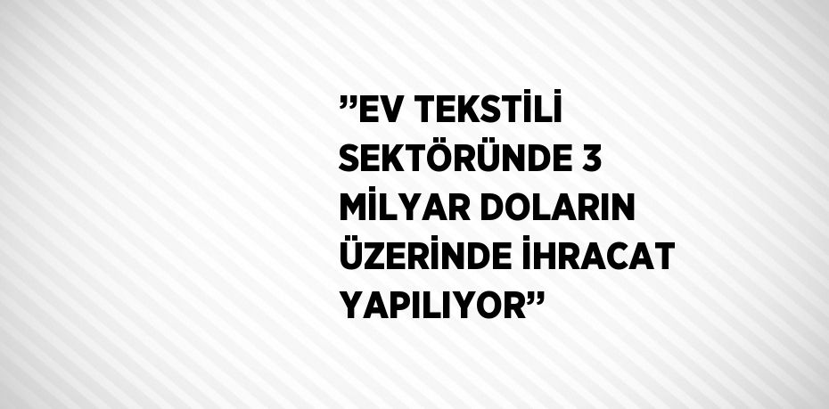 ’’EV TEKSTİLİ SEKTÖRÜNDE 3 MİLYAR DOLARIN ÜZERİNDE İHRACAT YAPILIYOR’’