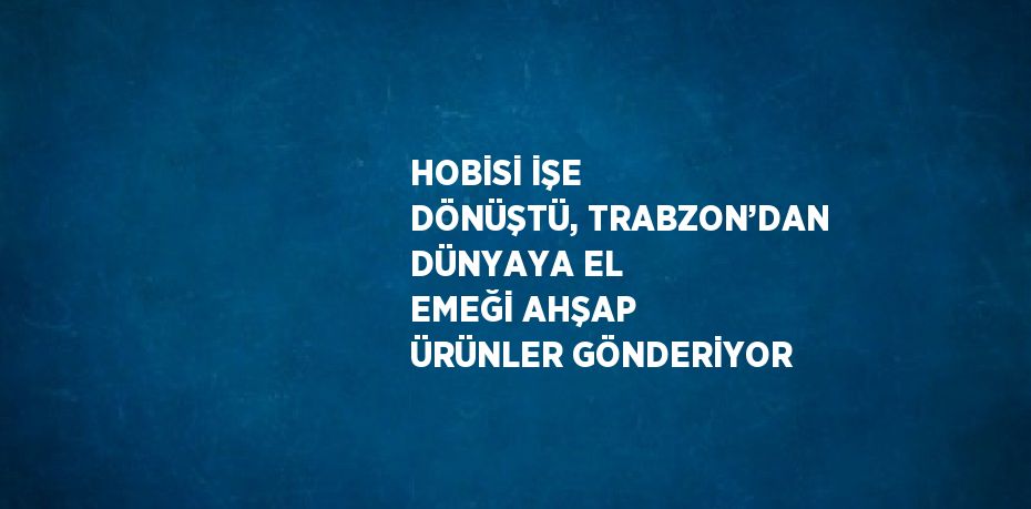 HOBİSİ İŞE DÖNÜŞTÜ, TRABZON’DAN DÜNYAYA EL EMEĞİ AHŞAP ÜRÜNLER GÖNDERİYOR