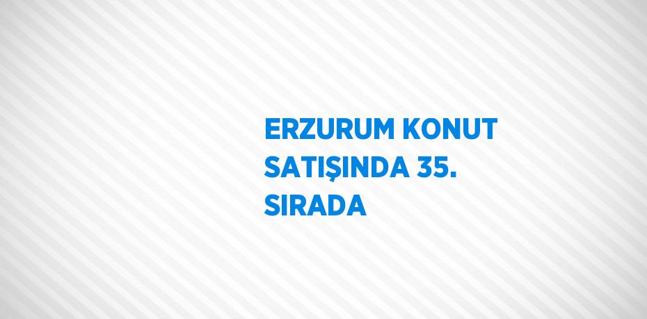 ERZURUM KONUT SATIŞINDA 35. SIRADA