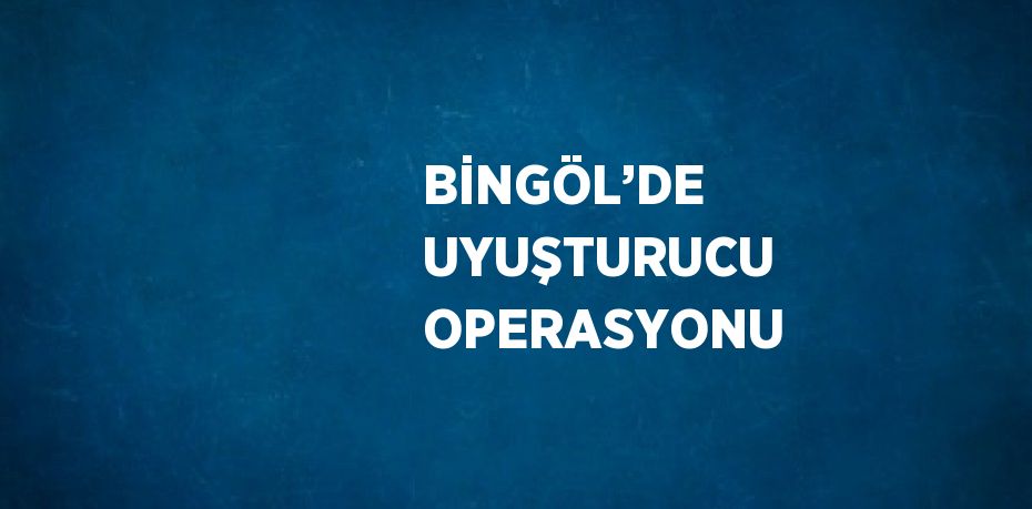 BİNGÖL’DE UYUŞTURUCU OPERASYONU