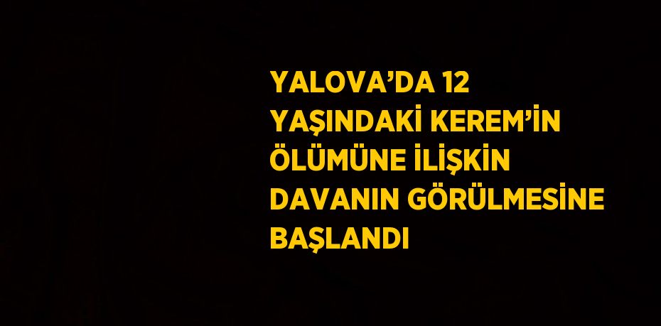 YALOVA’DA 12 YAŞINDAKİ KEREM’İN ÖLÜMÜNE İLİŞKİN DAVANIN GÖRÜLMESİNE BAŞLANDI