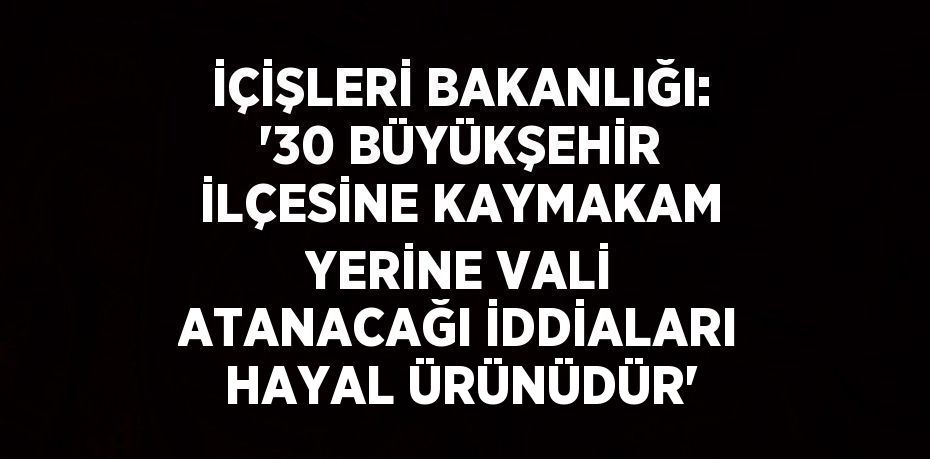 İÇİŞLERİ BAKANLIĞI: '30 BÜYÜKŞEHİR İLÇESİNE KAYMAKAM YERİNE VALİ ATANACAĞI İDDİALARI HAYAL ÜRÜNÜDÜR'