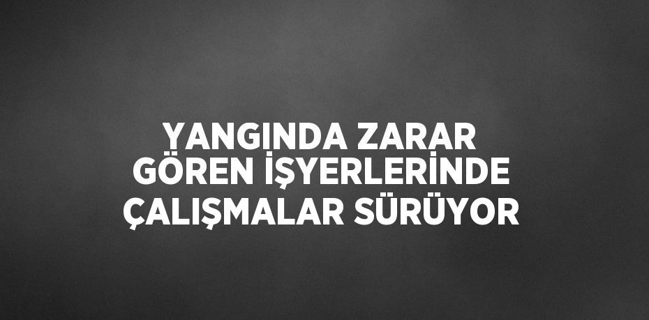 YANGINDA ZARAR GÖREN İŞYERLERİNDE ÇALIŞMALAR SÜRÜYOR