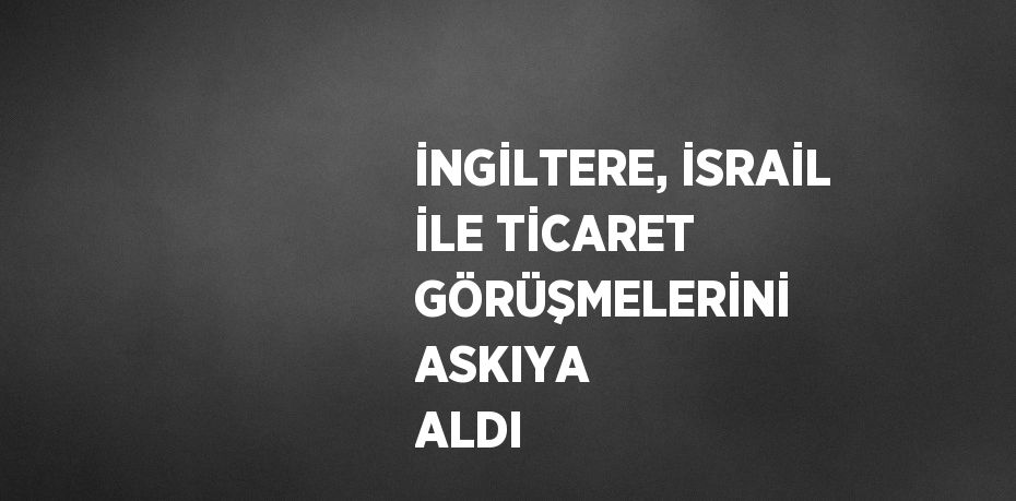 İNGİLTERE, İSRAİL İLE TİCARET GÖRÜŞMELERİNİ ASKIYA ALDI