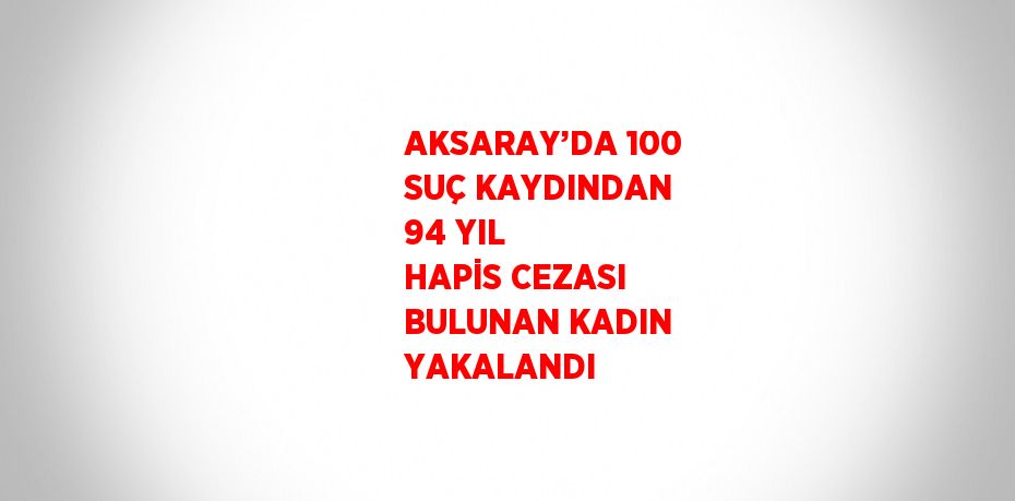 AKSARAY’DA 100 SUÇ KAYDINDAN 94 YIL HAPİS CEZASI BULUNAN KADIN YAKALANDI