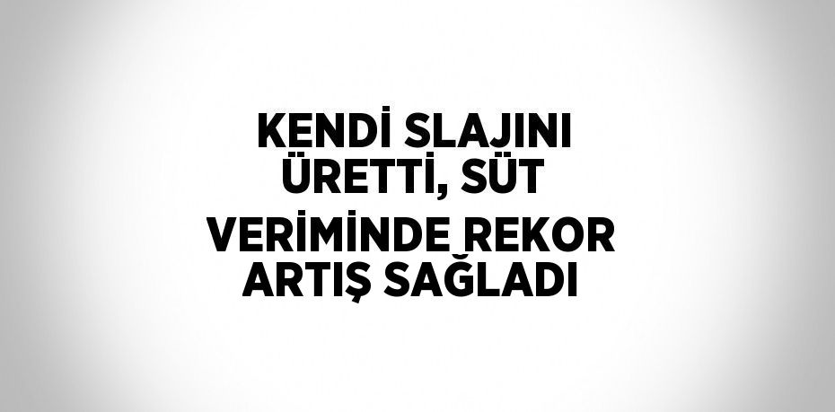 KENDİ SLAJINI ÜRETTİ, SÜT VERİMİNDE REKOR ARTIŞ SAĞLADI